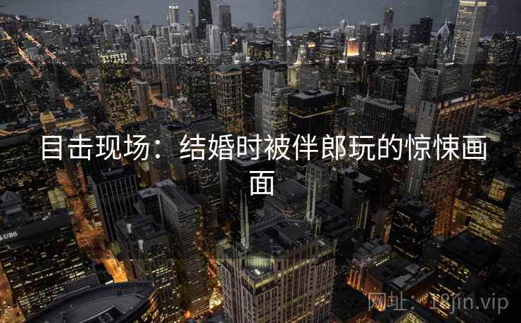 目击现场：结婚时被伴郎玩的惊悚画面