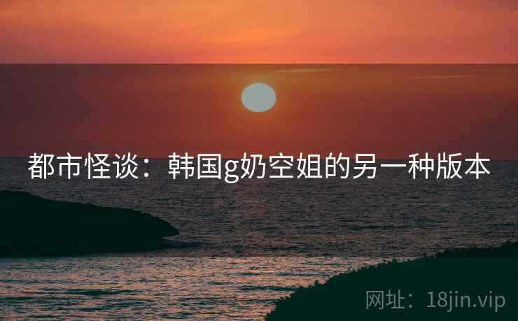 都市怪谈：韩国g奶空姐的另一种版本