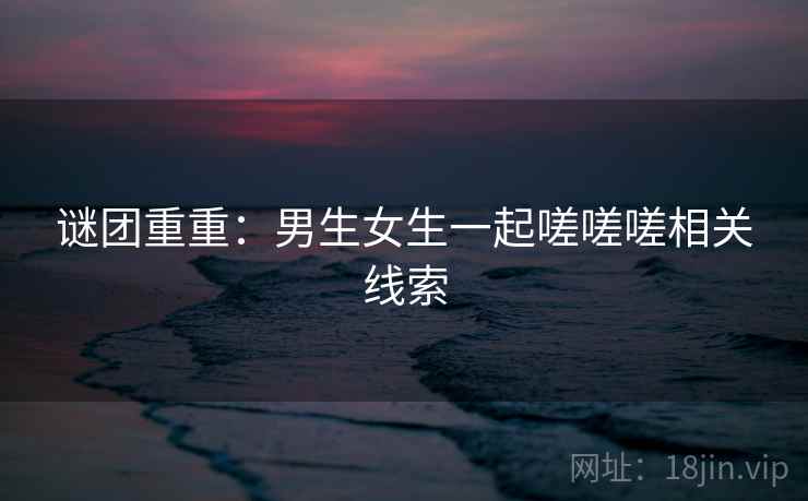 谜团重重：男生女生一起嗟嗟嗟相关线索
