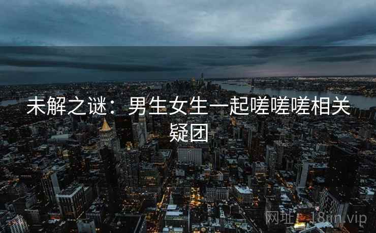 未解之谜：男生女生一起嗟嗟嗟相关疑团