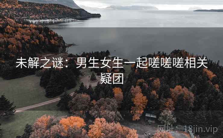 未解之谜：男生女生一起嗟嗟嗟相关疑团