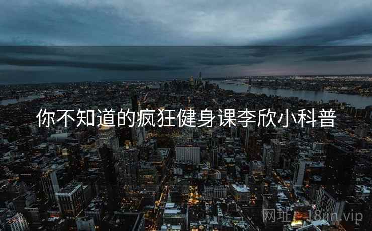 你不知道的疯狂健身课李欣小科普