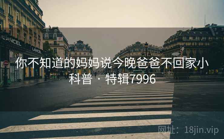 你不知道的妈妈说今晚爸爸不回家小科普 · 特辑7996