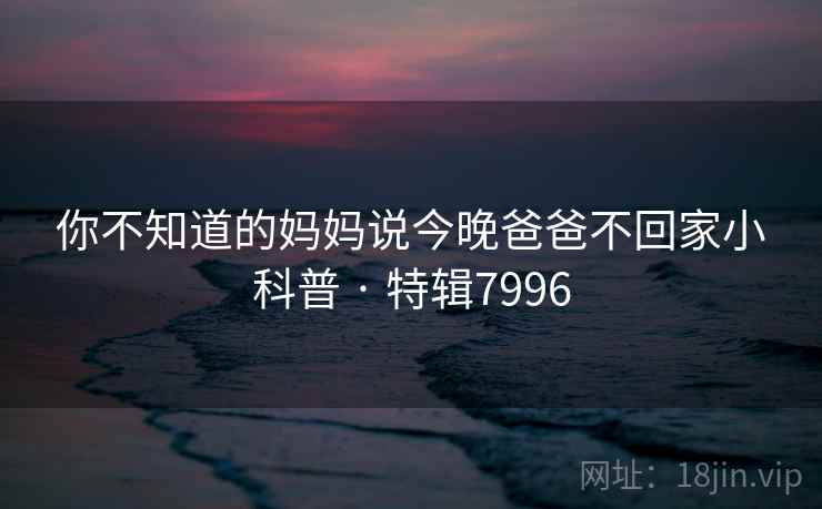 你不知道的妈妈说今晚爸爸不回家小科普 · 特辑7996  第2张