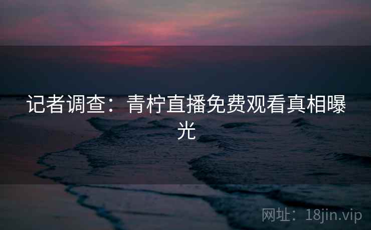 记者调查：青柠直播免费观看真相曝光