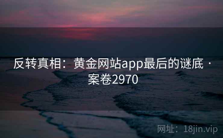 反转真相:黄金网站app最后的谜底 · 案卷2970