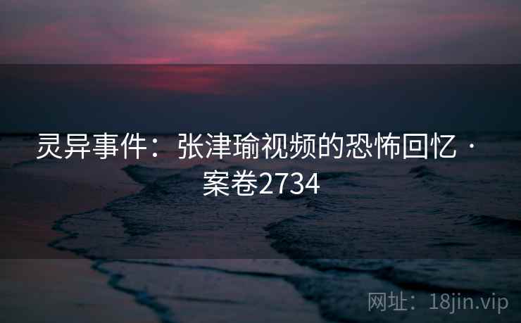 灵异事件:张津瑜视频的恐怖回忆 · 案卷2734