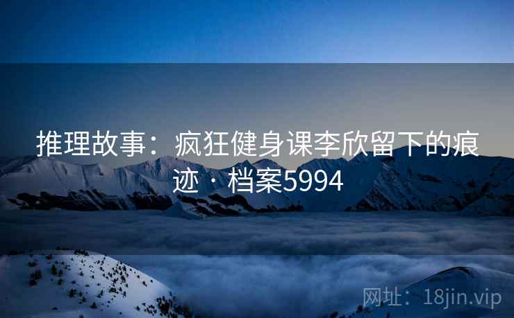 推理故事：疯狂健身课李欣留下的痕迹 · 档案5994