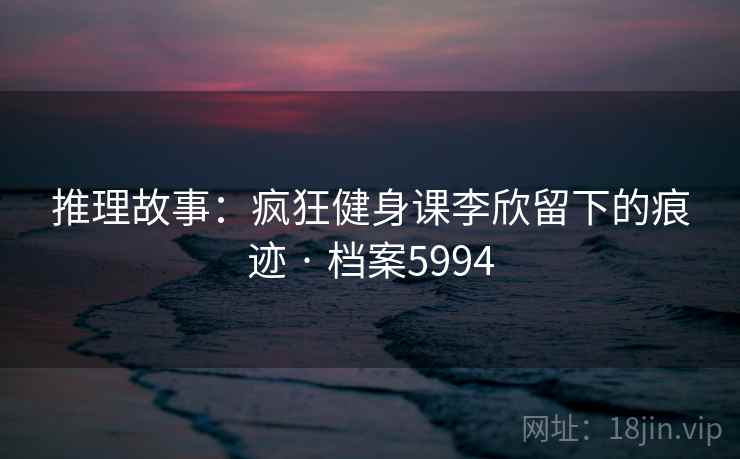 推理故事：疯狂健身课李欣留下的痕迹 · 档案5994
